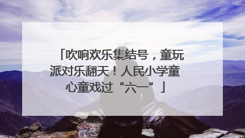 吹响欢乐集结号，童玩派对乐翻天！人民小学童心童戏过“六一”