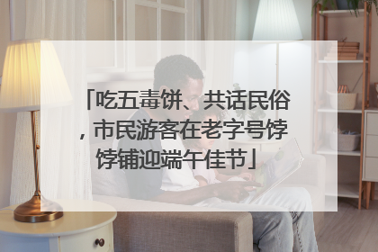 吃五毒饼、共话民俗，市民游客在老字号饽饽铺迎端午佳节
