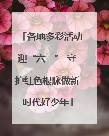 各地多彩活动迎“六一” 守护红色根脉做新时代好少年
