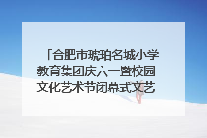 合肥市琥珀名城小学教育集团庆六一暨校园文化艺术节闭幕式文艺汇演圆满举行