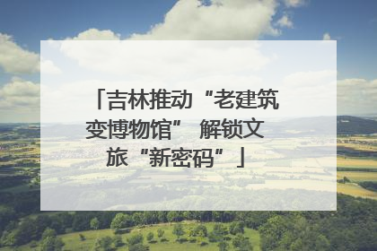 吉林推动“老建筑变博物馆” 解锁文旅“新密码”