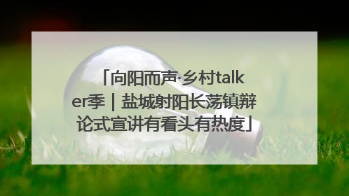 向阳而声·乡村talker季｜盐城射阳长荡镇辩论式宣讲有看头有热度
