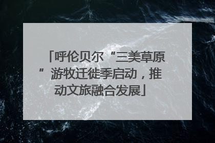 呼伦贝尔“三美草原”游牧迁徙季启动，推动文旅融合发展