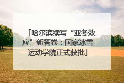 哈尔滨续写“亚冬效应”新答卷：国家冰雪运动学院正式获批