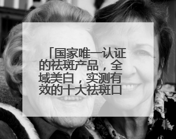 国家唯一认证的祛斑产品，全域美白，实测有效的十大祛斑口碑王者