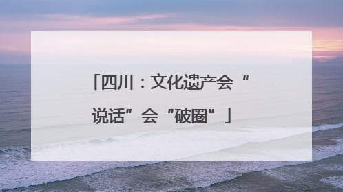 四川：文化遗产会“说话”会“破圈”