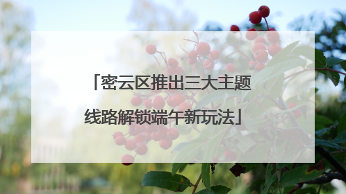 密云区推出三大主题线路解锁端午新玩法