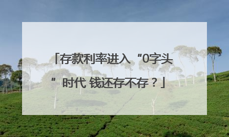 存款利率进入“0字头”时代 钱还存不存？