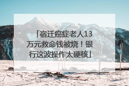 宿迁癌症老人13万元救命钱被烧！银行这波操作太硬核