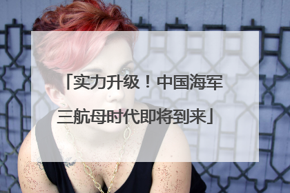 实力升级！中国海军三航母时代即将到来