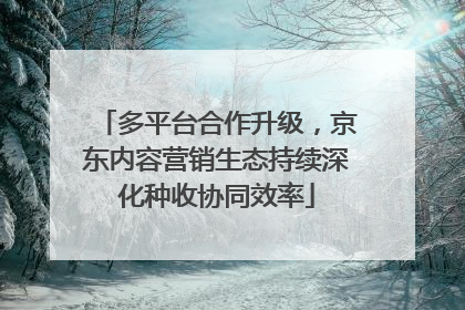 多平台合作升级，京东内容营销生态持续深化种收协同效率
