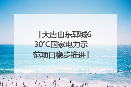 大唐山东郓城630℃国家电力示范项目稳步推进