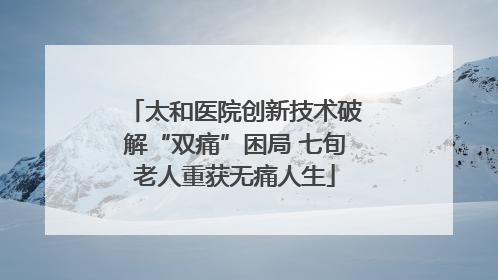 太和医院创新技术破解“双痛”困局 七旬老人重获无痛人生