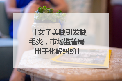 女子美睫引发睫毛炎，市场监管局出手化解纠纷