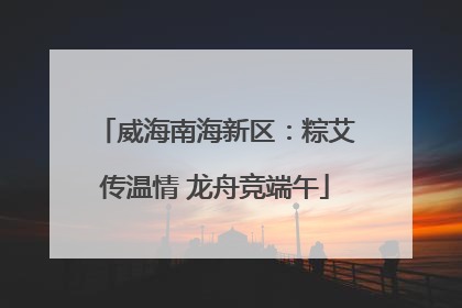 威海南海新区：粽艾传温情 龙舟竞端午