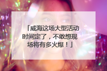 威海这场大型活动时间定了，不敢想现场将有多火爆！