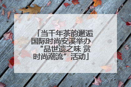 当千年茶韵邂逅国际时尚安溪举办“品世遗之味 赏时尚潮流”活动