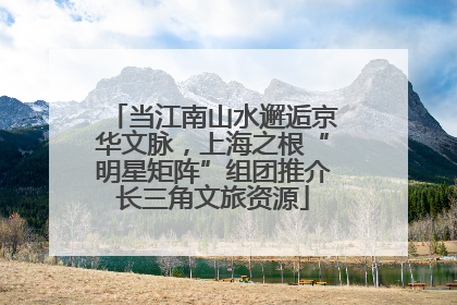 当江南山水邂逅京华文脉，上海之根“明星矩阵”组团推介长三角文旅资源