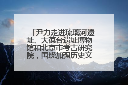 尹力走进琉璃河遗址、大葆台遗址博物馆和北京市考古研究院，围绕加强历史文化名城保护调研