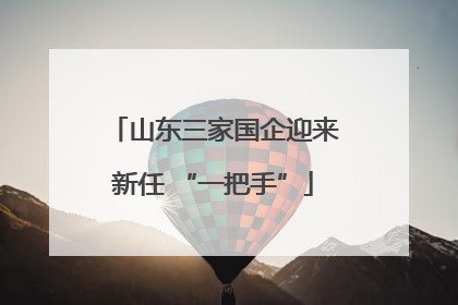山东三家国企迎来新任 “一把手”