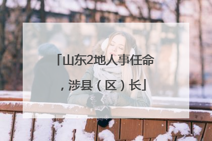 山东2地人事任命，涉县（区）长