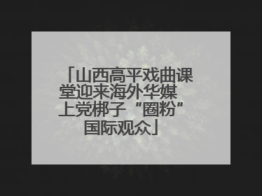 山西高平戏曲课堂迎来海外华媒 上党梆子“圈粉”国际观众