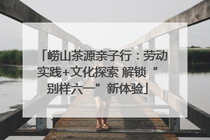 崂山茶源亲子行：劳动实践+文化探索 解锁“别样六一”新体验