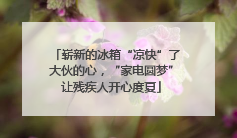 崭新的冰箱“凉快”了大伙的心，“家电圆梦”让残疾人开心度夏