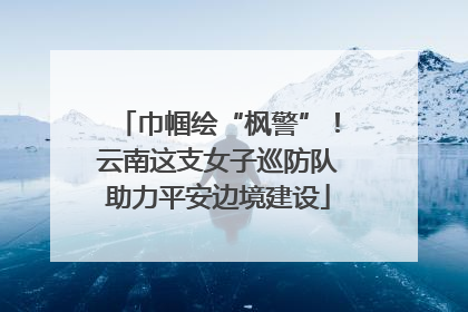 巾帼绘“枫警”！云南这支女子巡防队助力平安边境建设