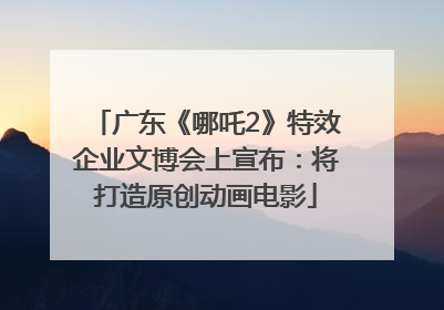 广东《哪吒2》特效企业文博会上宣布：将打造原创动画电影