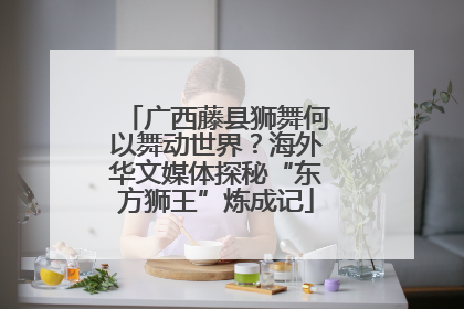 广西藤县狮舞何以舞动世界？海外华文媒体探秘“东方狮王”炼成记