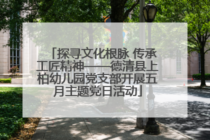 探寻文化根脉 传承工匠精神——德清县上柏幼儿园党支部开展五月主题党日活动