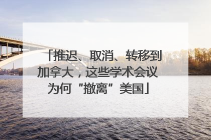 推迟、取消、转移到加拿大，这些学术会议为何“撤离”美国