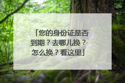 您的身份证是否到期？去哪儿换？怎么换？看这里