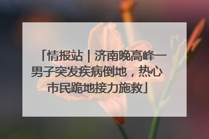 情报站｜济南晚高峰一男子突发疾病倒地，热心市民跪地接力施救