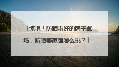 惊艳！防晒霜好的牌子登场，防晒哪家强怎么挑？