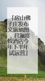 房山佛子庄发布文旅地图，君澜度假酒店今年下半年试运营