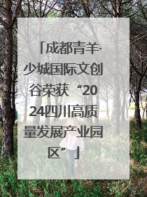 成都青羊·少城国际文创谷荣获“2024四川高质量发展产业园区”