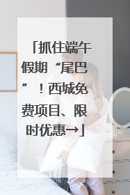 抓住端午假期“尾巴”！西城免费项目、限时优惠→