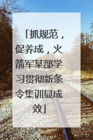 抓规范，促养成，火箭军某部学习贯彻新条令集训显成效