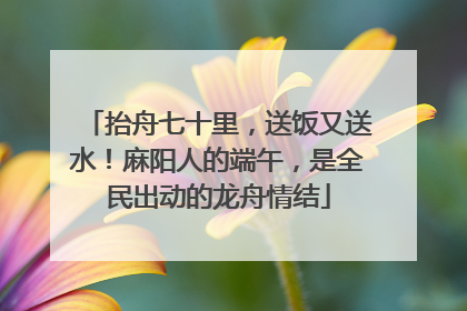 抬舟七十里，送饭又送水！麻阳人的端午，是全民出动的龙舟情结