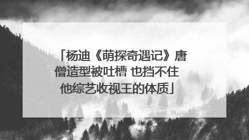 杨迪《萌探奇遇记》唐僧造型被吐槽 也挡不住他综艺收视王的体质