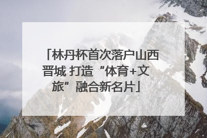 林丹杯首次落户山西晋城 打造“体育+文旅”融合新名片