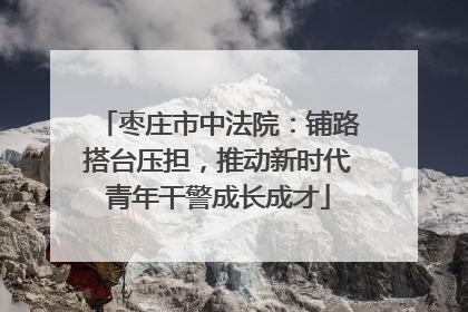 枣庄市中法院：铺路搭台压担，推动新时代青年干警成长成才