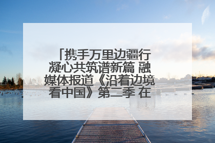 携手万里边疆行 凝心共筑谱新篇 融媒体报道《沿着边境看中国》第二季 在广西东兴正式启动