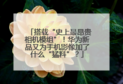 搭载“史上最昂贵相机模组”！华为新品又为手机影像加了什么“猛料”？