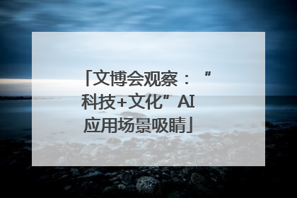 文博会观察：“科技+文化”AI应用场景吸睛