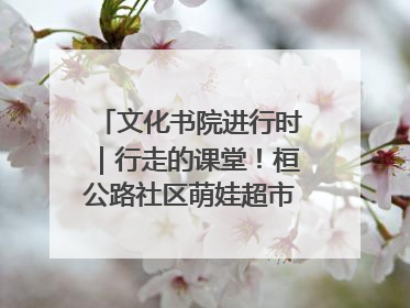 文化书院进行时｜行走的课堂！桓公路社区萌娃超市探索之旅
