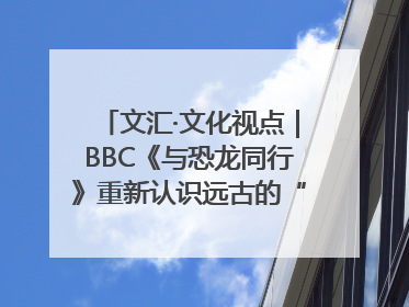 文汇·文化视点｜BBC《与恐龙同行》重新认识远古的“地球房客”