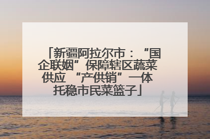 新疆阿拉尔市：“国企联姻”保障辖区蔬菜供应 “产供销”一体托稳市民菜篮子
